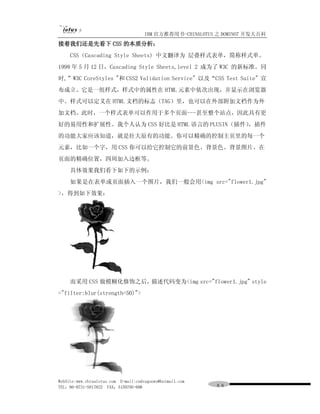 IBM 官方推荐用书-CHINALOTUS 之 DOMINO7 开发大百科
接着我们还是先看下 CSS 的本质分析：
     CSS（Cascading Style Sheets) 中文翻译为 层叠样式表单，简称样式单。
1998 年 5 月 12 日，Cascading Style Sheets,level 2 成为了 W3C 的新标准。同
时,”W3C CoreStyles "和 CSS2 Validation Service" 以及“CSS Test Suite" 宣
布成立。它是一组样式，样式中的属性在 HTML 元素中依次出现，并显示在浏览器
中。样式可以定义在 HTML 文档的标志（TAG）里，也可以在外部附加文档作为外
加文档。此时，一个样式表单可以作用于多个页面---甚至整个站点，因此具有更
好的易用性和扩展性。我个人认为 CSS 好比是 HTML 语言的 PLUSIN（插件）
                                          ，插件
的功能大家应该知道，就是壮大原有的功能。你可以精确的控制主页里的每一个
元素，比如一个字，用 CSS 你可以给它控制它的前景色、背景色、背景图片、在
页面的精确位置，四周加入边框等。
     具体效果我们看下如下的示例：
     如果是在表单或页面插入一个图片，我们一般会用<img src="flower1.jpg"
>，得到如下效果：




     而采用 CSS 做模糊化修饰之后，描述代码变为<img src="flower1.jpg" style
="filter:blur(strength=50)">




WebSite:www.chinalotus.com E-mail:cndragonws@hotmail.com
TEL：86-0731-5817822 FAX：5159795-608                        ８８
 