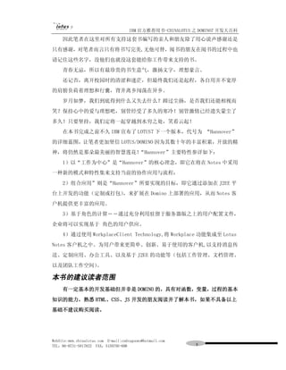 IBM 官方推荐用书-CHINALOTUS 之 DOMINO7 开发大百科
     因此笔者在这里对所有支持这套书编写的亲人和朋友除了用心说声感谢还是
只有感谢，对笔者而言只有将书写完美,无他可替，阅书的朋友在阅书的过程中也
请记住这些名字，没他们也就没这套能给你工作带来支持的书。
     青春无忌，所以有最珍贵的书生意气，激扬文字，理想豪言。
     还记否，离开校园时的清涩和迷茫，但最终我们还是起程，各自用并不宽厚
的肩膀负荷着理想和行囊，背井离乡闯荡在异乡。
     岁月如梦，我们到底得到什么又失去什么？蹄过尘扬，是否我们还能相视而
笑？保持心中的爱与理想吧，别管经受了多久的寒冷！别管激情已经遗失蒙尘了
多久！只要坚持，我们定将一起穿越到水穷之处，笑看云起！
     在本书完成之前不久 IBM 宣布了 LOTUS7 下一个版本，代号为 “Hannover”
的详细蓝图，让笔者更加坚信 LOTUS/DOMINO 因为其数十年的丰富积累，开放的精
神，将仍然是那朵最美丽的智慧莲花！“Hannover”主要特性参详如下：
     1）以“工作为中心”是“Hannover”的核心理念，即它在将在 Notes 中采用
一种新的模式和特性集来支持当前的协作应用与流程；
     2）组合应用”则是“Hannover”所要实现的目标，即它通过添加在 J2EE 平
台上开发的功能（定制或打包），来扩展在 Domino 上部署的应用，从而 Notes 客
户机提供更丰富的应用。
     3）基于角色的计算――通过充分利用驻留于服务器版之上的用户配置文件，
企业将可以实现基于 角色的用户供应。
     4）通过使用 WorkplaceClient Technology,将 Workplace 功能集成至 Lotus
Notes 客户机之中。为用户带来更简单、创新、易于使用的客户机,以支持消息传
送、定制应用、办公工具、以及基于 J2EE 的功能等（包括工作管理、文档管理、
以及团队工作空间）。

本书的建议读者范围
     有一定基本的开发基础但并非是 DOMINO 的，具有对函数，变量，过程的基本
知识的能力，熟悉 HTML、CSS、JS 开发的朋友阅读并了解本书，如果不具备以上
基础不建议购买阅读。




WebSite:www.chinalotus.com E-mail:cndragonws@hotmail.com
TEL：86-0731-5817822 FAX：5159795-608                         ８
 