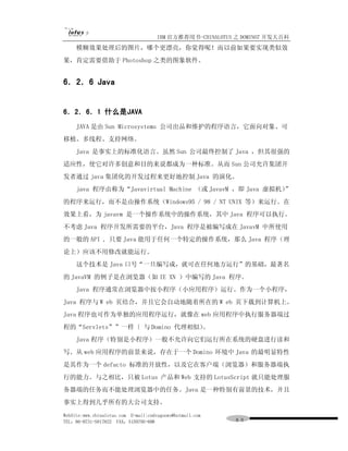 IBM 官方推荐用书-CHINALOTUS 之 DOMINO7 开发大百科
     模糊效果处理后的图片，哪个更漂亮，你觉得呢！而以前如果要实现类似效
果，肯定需要借助于 Photoshop 之类的图象软件。


6．2．6 Java


6．2．6．1 什么是JAVA
     JAVA 是由 Sun Microsystems 公司出品和维护的程序语言，它面向对象、可
移植、多线程、支持网络。
     Java 是事实上的标准化语言。虽然 Sun 公司最终控制了 Java ，但其很强的
适应性，使它对许多创意和目的来说都成为一种标准。从而 Sun 公司允许集团开
发者通过 java 集团化的开发过程来更好地控制 Java 的演化。
     java 程序由称为“Javavirtual Machine （或 JavavM ，即 Java 虚拟机）”
的程序来运行，而不是由操作系统（Windows95 / 98 / NT UNIX 等）来运行。在
效果上看，为 javavm 是一个操作系统中的操作系统，其中 Java 程序可以执行。
不考虑 Java 程序开发所需要的平台，Java 程序是被编写成在 JavavM 中所使用
的一般的 API , 只要 Java 能用于任何一个特定的操作系统，那么 Java 程序（理
论上）应该不用修改就能运行。
     这个技术是 Java 口号“一旦编写成，就可在任何地方运行”的基础，最著名
的 JavaVM 的例子是在浏览器（如 IE XN ）中编写的 Java 程序。
     Java 程序通常在浏览器中按小程序（小应用程序）运行。作为一个小程序，
Java 程序与 W eb 页结合，并且它会自动地随着所在的 W eb 页下载到计算机上。
Java 程序也可作为单独的应用程序运行，就像在 web 应用程序中执行服务器端过
程的“Servlets””一样〔 与 Domino 代理相似）。
     Java 程序（特别是小程序）一般不允许向它们运行所在系统的硬盘进行读和
写。从 web 应用程序的前景来说，存在于一个 Domino 环境中 Java 的最明显特性
是其作为一个 defacto 标准的开放性，以及它在客户端（浏览器）和服务器端执
行的能力。与之相比，只被 Lotus 产品和 Web 支持的 LotusScript 就只能处理服
务器端的任务而不能处理浏览器中的任务。Java 是一种特别有前景的技术，并且
事实上得到几乎所有的大公司支持。
WebSite:www.chinalotus.com E-mail:cndragonws@hotmail.com
TEL：86-0731-5817822 FAX：5159795-608                        ８９
 