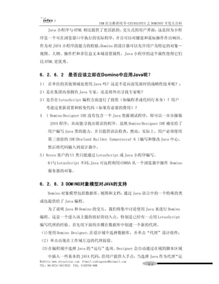 IBM 官方推荐用书-CHINALOTUS 之 DOMINO7 开发大百科
     Java 小程序与 HTML 相比提供了更活跃的、交互式的用户界面，这是因为小程
序是一个可在浏览窗口中执行的实际程序，并且可以对键盘和鼠标操作作出响应。
作为对 JAVA 小程序段能力的检验，Domino 的设计器可以允许用户为特定的对象—
视图、大纲、操作栏和多信息文本域设置属性，Java 小程序的这个属性使得它们
比 HTML 更优秀。


6．2．6．2           是否应该立即在Domino中应用Java呢？
1） 在单位的其他领域也使用 Java 吗？这是不是向前发展时的战略性技术呢？；
2）是在集团内部拥有 Java 专家，还是将外出寻找专家呢？
3）是否在 LotusScript 编程方面进行了投资（如编程者或代码行本身）？用户
     考虑过重新设置和转变代码（如果有必要的费用）？
4    ）Domino Designer IDE 没有包含一个 Java 资源调试程序，即可以一步步操做
      JAVA 程序，从而能寻找出错误的程序。虽然 Domino Designer IDE 确实给了
     用户编写 Java 类的能力，并且提供语法检查，然而，实际上，用户必须使用
     第三部份的 IDE(Borland Builder Symanteccaf 6 )编写和修改 Java 中心，
     然后将代码输入到设计器中。
5）Notes 客户的 UI 类只能通过 LotusScript 或 Java 小程序编写。
     6） LotusScript 不同，
       与               Java 可远程利用 CORBA 从一个浏览器中操作 Domino
     服务器的对象。


6．2．6．3 DOMINO对象模型对JAVA的支持
     Domino 对象模型包括数据库、视图和文档，通过 Java 语言中的一个特殊的类
或包提供给了 Java 编程。
     为了说明 Java 和 Domino 的交互，我们将集中讨论使用 Java 来进行 Domino
编程。这是一个进入该主题的很好的切入点，特别是已经有一点用 LotusScript
编写代理的经验。首先用下面的步骤在数据库中创建一个新的代理。
（1)使用 Domino Designer,在设计域中选择数据库，并单击“代理”设计组件；
（2）单击出现在工作域左边的代理按钮。
    (3)在编程域中选择 Java 的“运行”选项。Designer 会自动通过在域的脚本区域
     中插入一些基本的 JAVA 代码，给用户提供入手点，当选择 Java 作为代理“运
WebSite:www.chinalotus.com E-mail:cndragonws@hotmail.com
TEL：86-0731-5817822 FAX：5159795-608                        ９０
 
