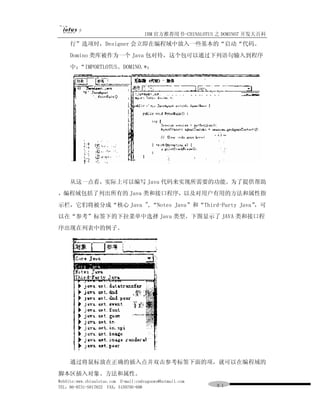 IBM 官方推荐用书-CHINALOTUS 之 DOMINO7 开发大百科
     行”选项时，Designer 会立即在编程域中放入一些基本的“启动“代码。
     Domino 类库被作为一个 Java 包对待，这个包可以通过下列语句输入到程序
     中；“IMPORTLOTUS。DOMINO.*；




     从这一点看，实际上可以编写 Java 代码来实现所需要的功能。为了提供帮助
，编程域包括了列出所有的 Java 类和接口程序，以及对用户有用的方法和属性指
示栏，它们将被分成“核心 Java ",“Notes Java”和“Third-Party Java”
                                                  ，可
以在“参考”标签下的下拉菜单中选择 Java 类型。下图显示了 JAVA 类和接口程
序出现在列表中的例子。




     通过将鼠标放在正确的插入点并双击参考标签下面的项，就可以在编程域的
脚本区插入对象、方法和属性。
WebSite:www.chinalotus.com E-mail:cndragonws@hotmail.com
TEL：86-0731-5817822 FAX：5159795-608                        ９１
 