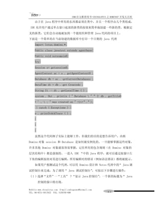 IBM 官方推荐用书-CHINALOTUS 之 DOMINO7 开发大百科
     由于在 Java 程序中所有的东西都必须在类中，并且一个程序由几个类组成，
 IDE 允许用户通过单击窗口底部的新类的按钮来简单地创建一些新的类。根据定
义的新类，它们会自动地被加到一个能组织和管理 Java 代码的项目上。
下面是一个简单的在当前创建的数据库中打印一个日期的 Java 代理
     Import lotus.domino.*;
     Public class javatest extends agentbase{
     Public void notesmain0{
     Try{
     Session s= getsession0;
     AgentContext ac = s . getAgentContextO ;
     Database db = ac . qetCurrentDatabaseo ;
     DataTime dt = db . get Createdo ;
     String It 一 dt . getLocalTime ( ) ;
     system . Out . printin ( " Database  " ”十 db . getTitleO
     + ' ,  ; " was created on " +it+”.”);
         } catch ( Exceptione ) {
     e . printStdckTrace ( ) ;
     }
     }
     }
     虽然这个代码例子实际上能够工作，但我们的目的是想告诉用户，内核
Domino 对象 session 和 Database 是如何被实例化的。一旦能够掌握这些对象，
许多其他 Domino 对象就很容易掌握，记住所有的包含规则（在 Domino 对象的
层次结构中）都是强制的。一进入 IDE “中的 Java 程序，就可以通过按窗口左
下角的编辑按纽对其进行编辑，所有编辑时的错误（例如语法错误）都将被提示。
     如果用户想测试这个代理，可以用 Domino 设计和 Notes 代理中的 Java 调
                                          “
试控制台来完成，为了调用“ Java 调试控制台”，可按以下步骤进行操作：
 ( l ）选择“文件”一“工具” ? “显示 Java 控制台”
                                ，一个新的标题为“ Java
         控制的窗口将出现。

WebSite:www.chinalotus.com E-mail:cndragonws@hotmail.com
TEL：86-0731-5817822 FAX：5159795-608                        ９２
 