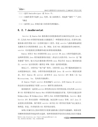 IBM 官方推荐用书-CHINALOTUS 之 DOMINO7 开发大百科
 ( 2 ）返回 DominoDesigner 或 Notes 中。
 ( 3 ）从操作菜单中选择 Java 代理，如上面的例子，将选择“操作“-”JAVA
     “测试
 ( 4 ）返回到 Java 控制台窗口来查看代理的输出。


6．2．7 JavaServerLet

      Servlet 是 Domino Web 服务器在对浏览器请求作出响应时运行的 Java 程
序。它为向 Web 应用程序添加强大功能提供了一种简便易行的方法。在某些方面，
服务器小程序类似 CGI（公用网关接口）程序，但是 servlet 与服务器集成得更
为紧密并且可利用特殊的 Java 类。例如：在对 Web 浏览器请求作出响应时，
servlet 可以连接到关系数据库或企业系统来获取数据。
     Domino 对用于 Web 应用程序的 Java servlet 和 Java 小程序均提供支持。
这两种类型的 Java 程序最重要的区别是二者运行方式的不同。Servlet 是“服
务器端”程序；装入并运行服务器小程序的 Java 类完全在 Domino 服务器内进
行，servlet 运行的结果（通常是 HTML 页面）返回给浏览器。
     相比之下，小程序是“客户端”程序；小程序的 Java 类下载到浏览器并且
由浏览器来运行。因此，小程序要求浏览器支持 Java，而 servlet 则没有此要
求 。 用 于 Domino 的 servlet 必 须 符 合 Java Servlet API 规 范 （ 由 Sun
Microsystems, Inc. 发布的开放标准）
                          。
     在 Domino 中运行 servlet 涉及到编写 servlet、启用 Domino 对 servlet
的支持以及必要情况下设置 servlet 属性等方面的内容。
     接着我们再一起看看 servlet 和代理以及 CGI 程序的比较，
                                      首先代理、servlet
和 CGI 程序都允许对 Domino Web 应用程序的功能进行扩展。代理可以通过表单
WebQueryOpen 和 WebQuerySave 事件与 Web 应用程序紧密集成。Servlet 通过
Servlet API 类可以获得一些特殊功能，如会话和 Cookie 管理。由于 Java 日
益受到人们的青睐，现今使用 servlet 而不是 CGI 程序来开发新产品已成为大
势所趋。但是，许多现有的 CGI 程序仍在使用。
     如果正在编写自己的应用程序并需要为服务器上的某些功能编程，则需对使
用哪种类型的程序的选项作出选择。每种类型的程序均有各自的优点而且可能成
WebSite:www.chinalotus.com E-mail:cndragonws@hotmail.com
TEL：86-0731-5817822 FAX：5159795-608                        ９３
 