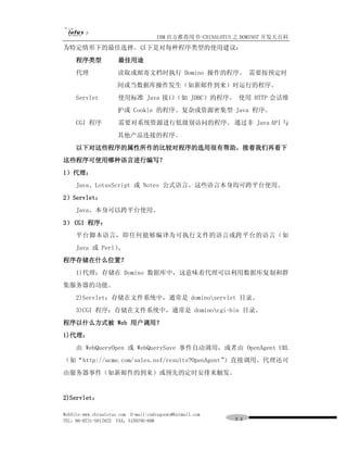 IBM 官方推荐用书-CHINALOTUS 之 DOMINO7 开发大百科
为特定情形下的最佳选择。以下是对每种程序类型的使用建议：
     程序类型             最佳用途
     代理               读取或邮寄文档时执行 Domino 操作的程序。 需要按预定时
                      间或当数据库操作发生（如新邮件到来）时运行的程序。
     Servlet          使用标准 Java 接口（如 JDBC）的程序。 使用 HTTP 会话维
                      护或 Cookie 的程序。复杂或资源密集型 Java 程序。
     CGI 程序           需要对系统资源进行低级别访问的程序。 通过非 Java API 与
                      其他产品连接的程序。
     以下对这些程序的属性所作的比较对程序的选用很有帮助。接着我们再看下
这些程序可使用哪种语言进行编写？
1）代理：
     Java、LotusScript 或 Notes 公式语言。这些语言本身均可跨平台使用。
2）Servlet：
     Java。本身可以跨平台使用。
3） CGI 程序：
     平台脚本语言，即任何能够编译为可执行文件的语言或跨平台的语言（如
     Java 或 Perl）。
程序存储在什么位置？
     1)代理：存储在 Domino 数据库中，这意味着代理可以利用数据库复制和群
集服务器的功能。
     2)Servlet：存储在文件系统中，通常是 dominoservlet 目录。
     3)CGI 程序：存储在文件系统中，通常是 dominocgi-bin 目录。
程序以什么方式被 Web 用户调用？
1)代理：
     由 WebQueryOpen 或 WebQuerySave 事件自动调用，或者由 OpenAgent URL
（如“http://acme.com/sales.nsf/results?OpenAgent”）直接调用。代理还可
由服务器事件（如新邮件的到来）或预先的定时安排来触发。


2)Servlet：

WebSite:www.chinalotus.com E-mail:cndragonws@hotmail.com
TEL：86-0731-5817822 FAX：5159795-608                        ９４
 