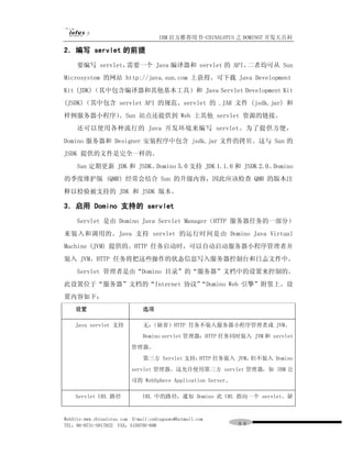 IBM 官方推荐用书-CHINALOTUS 之 DOMINO7 开发大百科

2．编写 servlet 的前提
     要编写 servlet，需要一个 Java 编译器和 servlet 的 API。二者均可从 Sun
Microsystem 的网站 http://java.sun.com 上获得。可下载 Java Development
Kit (JDK)（其中包含编译器和其他基本工具）和 Java Servlet Development Kit
(JSDK)（其中包含 servlet API 的规范、servlet 的 .JAR 文件 (jsdk.jar) 和
样例服务器小程序）。Sun 站点还提供到 Web 上其他 servlet 资源的链接。
     还可以使用各种流行的 Java 开发环境来编写 servlet。为了提供方便，
Domino 服务器和 Designer 安装程序中包含 jsdk.jar 文件的拷贝。这与 Sun 的
JSDK 提供的文件是完全一样的。
     Sun 定期更新 JDK 和 JSDK。Domino 5.0 支持 JDK 1.1.6 和 JSDK 2.0。Domino
的季度维护版 (QMR) 经常会结合 Sun 的升级内容，因此应该检查 QMR 的版本注
释以检验被支持的 JDK 和 JSDK 版本。

3．启用 Domino 支持的 servlet
     Servlet 是由 Domino Java Servlet Manager（HTTP 服务器任务的一部分）
来装入和调用的。Java 支持 servlet 的运行时间是由 Domino Java Virtual
Machine (JVM) 提供的。HTTP 任务启动时，可以自动启动服务器小程序管理者并
装入 JVM。HTTP 任务将把这些操作的状态信息写入服务器控制台和日志文件中。
     Servlet 管理者是由“Domino 目录”的“服务器”文档中的设置来控制的。
此设置位于“服务器”文档的“Internet 协议”
                         “Domino Web 引擎”附签上。设
置内容如下：
    设置                         选项

    Java servlet 支持            无：（缺省）HTTP 任务不装入服务器小程序管理者或 JVM。
                               Domino servlet 管理器：HTTP 任务同时装入 JVM 和 servlet
                           管理器。
                               第三方 Servlet 支持：HTTP 任务装入 JVM，但不装入 Domino
                           servlet 管理器。这允许使用第三方 servlet 管理器，如 IBM 公
                           司的 WebSphere Application Server。

    Servlet URL 路径             URL 中的路径，通知 Domino 此 URL 指向一个 servlet。缺


WebSite:www.chinalotus.com E-mail:cndragonws@hotmail.com
TEL：86-0731-5817822 FAX：5159795-608                           ９６
 