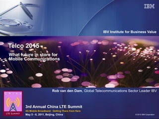 IBV Institute for Business Value



Telco 2015
What future in store for
Mobile Communications




                             Rob van den Dam, Global Telecommunications Sector Leader IBV



       3rd Annual China LTE Summit
       4G Mobile Broadband: Getting There from Here
       May 5 - 6, 2011, Beijing, China                                       © 2010 IBM Corporation
 