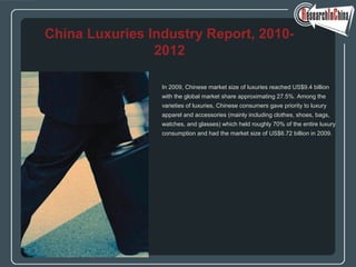 In 2009, Chinese market size of luxuries reached US$9.4 billion
with the global market share approximating 27.5%. Among the
varieties of luxuries, Chinese consumers gave priority to luxury
apparel and accessories (mainly including clothes, shoes, bags,
watches, and glasses) which held roughly 70% of the entire luxury
consumption and had the market size of US$6.72 billion in 2009.
China Luxuries Industry Report, 2010-
2012
 