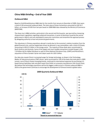 China M&A Briefing – End of Year 2009
Outbound M&A

Based on SmithStreetSolutions M&A data for the months from January to December of 2009, there were
a total of 120 announced outbound deals. The total value of those transactions amounted to USD 54.7
billion, an increase of 4.6% from last year based on 2008 M&A data released by the Ministry of Commerce
(MOFCOM).

The sharp rise in M&A activities, particularly in the second and third quarter, was spurred by a loosening
of government regulations regarding outbound transactions. A series of directives issued by the central
government in March and June attempted to ease prior restrictions and streamline the approval process
by delegating authority to local and provincial governments.

The robustness in Chinese acquisitions abroad is mainly due to the economy’s relative insulation from the
global financial crisis, and has largely been driven by demand in raw commodities, with a total of 29 deals
amounting to USD 41.2 billion in the energy sector. The majority of those deals were concentrated in
North America and Australia. Some of the largest and most notable transactions include Sinopec’s USD
7.24 billion bid for Addax Petroleum as well as China National Petroleum Corp. (CNPC) and PetroChina’s
acquisition of Petro-Canada’s Syrian and Libyan assets for USD 5 billion.

Our data also reveals China’s increasing hunger for foreign technology, as shown in the Technology,
Media, & Telecommunications (TMT) sector, which accounted for 13% of the deals that took place in 2009.
Lenovo, one of China’s fastest emerging brands, continued its international expansion by purchasing U.S.
based startup Switchbox Labs and plant assets from Polish car accessory manufacturer Inter Groclin Auto.
We believe that technology acquisitions will be the biggest undercurrent in Chinese outbound M&A in
2010 as the government continues to encourage the development of Chinese brands to global status.

                                  2009 Quarterly Outbound M&A
             USD Bn
        40                                                     52                                55
                                                                                                 50
        35
                                                                                                 45
        30                                                                                       40
                                          34
        25                                                                                       35
                                                              24.0                               30
        20                               22.6
                                                                                   19            25
        15            15                                                                         20

        10                                                                                       15
                                                                                                 10
         5                                                                         7.1
                      1.0                                                                        5
         0                                                                                       0
                      Q1                  Q2                   Q3                  Q4

                                              Value*         Volume
                                       *Based on announced deal size


                                                                                                         1
 
