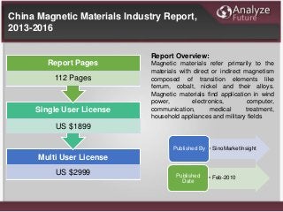 Multi User License
US $2999
Single User License
US $1899
Report Pages
112 Pages
Report Overview:
Magnetic materials refer primarily to the
materials with direct or indirect magnetism
composed of transition elements like
ferrum, cobalt, nickel and their alloys.
Magnetic materials find application in wind
power, electronics, computer,
communication, medical treatment,
household appliances and military fields
• SinoMarketInsightPublished By
• Feb-2010Published
Date
China Magnetic Materials Industry Report,
2013-2016
 