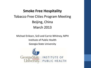 Smoke Free Hospitality
Tobacco Free Cities Program Meeting
           Beijing, China
            March 2013

 Michael Eriksen, ScD and Carrie Whitney, MPH
           Institute of Public Health
            Georgia State University
 