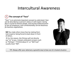 TIP: Always offer your adversary a graceful way to bow out of a heated situation
NB! You make others loose face by making them
look stupid or being forced to back down in front
of others.
 For this reason, the Chinese will not directly
say ”no” to you. Instead, ambivalent answers such
as ”Perhaps”, ”I’ll think about it”, or ”We’ll see”
usually mean ”NO”.
Intercultural Awareness
The concept of ”Face”
”Face” is an extremely important concept to understand. Face
can be described as a person’s status or self-respect. Saving
face is crucial to Chinese people, and causing embarrassment
or loss of composure, even unintentionally, can be disastrous
for business negotiations.
 