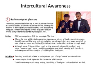 Intercultural Awareness
Business equals pleasure
Forming a personal relationship in your business dealings
is a crucial aspect of Chinese business culture. Part of this
involves in participating in social events, such as evening
banquets. Understanding the correct etiquette at such
events is important in order to impress your host.
Eating ONE person orders, ONE person pays.. The host!
Often, the host will try to impress you by ordering plenty of food - sometimes more
than 20 courses! The best policy is to lightly sample each dish, and leave some left on
your plate once you are finished (to indicate that the host has ordered enough food).
Although some Chinese dishes (such as dog, stomach, pig or chicken feet) may
seem ”unappetizing” to us, the Chinese people very much identify with their food,
and take great offence to signs of disliking from foreigners.
Drinking Toasting, usually with beer, is an important part of any Chinese business dinner.
The more you drink together, the closer the relationship.
The Chinese very much enjoy testing the ability of foreigners to handle their alcohol.
 