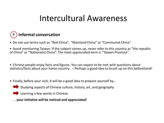 Intercultural Awareness
Informal conversation
• Do not use terms such as ”Red China”, ”Mainland China” or ”Communist China”.
• Avoid mentioning Taiwan. If the subject comes up, never refer to this country as ”the republic
of China” or ”Nationalist China”. The most appreciated term is ”Taiwan Province”.
• Chinese people enjoy facts and figures. You can expect to be met with questions about
statistics/facts about your home country.. – Perhaps a good idea to brush up on this beforehand!
• Finally, before your visit, it will be a good idea to prepare yourself by...
Studying aspects of Chinese culture, history, art, and geography
Learning a few words in Chinese
... your initiative will be noticed and appreciated!
 