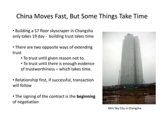 China Moves Fast, But Some Things Take Time
• Building a 57 floor skyscraper in Changsha
only takes 19 day - building trust takes time
• There are two opposite ways of extending
trust
• To trust until given reason not to.
• To trust until there is enough evidence
of trustworthiness – which takes time.
• Relationship first, if successful, transaction
will follow
• The signing of the contract is the beginning
of negotiation
Mini Sky City in Changsha
 