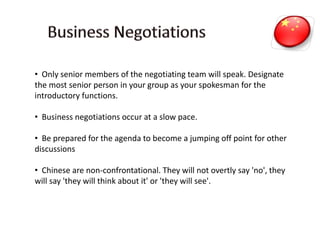 • Only senior members of the negotiating team will speak. Designate
the most senior person in your group as your spokesman for the
introductory functions.
• Business negotiations occur at a slow pace.
• Be prepared for the agenda to become a jumping off point for other
discussions
• Chinese are non-confrontational. They will not overtly say 'no', they
will say 'they will think about it' or 'they will see'.
 