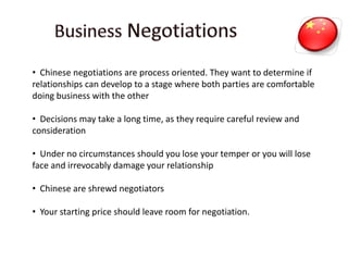 • Chinese negotiations are process oriented. They want to determine if
relationships can develop to a stage where both parties are comfortable
doing business with the other
• Decisions may take a long time, as they require careful review and
consideration
• Under no circumstances should you lose your temper or you will lose
face and irrevocably damage your relationship
• Chinese are shrewd negotiators
• Your starting price should leave room for negotiation.
 