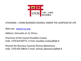 LITHUANIA – CHINA BUSINESS COUNCIL UNDER THE AUSPICIES OF LPK
Web-site: www.lt-cn.org
Address: Vienuolio str. 8, Vilnius
Chairman of the Council Osvaldas Ciuksys
mob. +370 610 60771, E-mail: osvaldas.ciuksys@lpk.lt
Director for Business Councils Zilvinas Abaravicius
mob. +370 616 38619, E-mail: zilvinas.abaravicius@lpk.lt
 