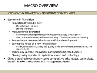 • Economy in Transition
• Population Dividend is over
• Cheap Labour - no more
• Staffing challenges
• Manufacturing bifurcated
• Heavy manufacturing suffering from huge overcapacity & weak prices
• New consumer oriented, tech manufacturing, IT and automation are booming
• Service Sector now most dominant in GDP and employment
• Serving the needs of a new “middle class”
• Health, social services, safety net, quality of life, environment, entertainment, self
improvement
• Technology upgrade, Innovation, Consumption Oriented Sectors
• China growing exporter of capital/investment and technology
• China outgoing investment – seeks competitive advantages, technology,
brands, markets, resources and management teams
ECONOMY IN TRANSITION – OPPORTUNITIES EVOLVING
MACRO OVERVIEW
 