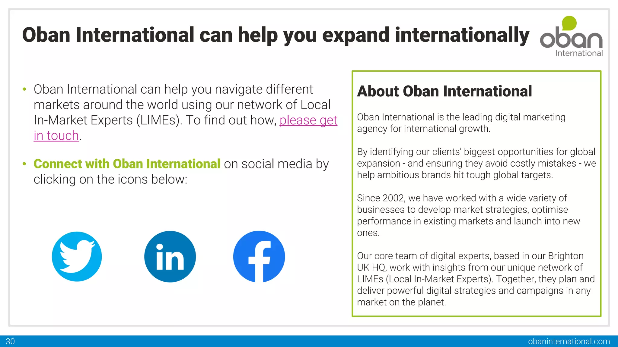 obaninternational.com
30
Oban International can help you expand internationally
• Oban International can help you navigate different
markets around the world using our network of Local
In-Market Experts (LIMEs). To find out how, please get
in touch.
• Connect with Oban International on social media by
clicking on the icons below:
About Oban International
Oban International is the leading digital marketing
agency for international growth.
By identifying our clients'​ biggest opportunities for global
expansion - and ensuring they avoid costly mistakes - we
help ambitious brands hit tough global targets.
Since 2002, we have worked with a wide variety of
businesses to develop market strategies, optimise
performance in existing markets and launch into new
ones.
Our core team of digital experts, based in our Brighton
UK HQ, work with insights from our unique network of
LIMEs (Local In-Market Experts). Together, they plan and
deliver powerful digital strategies and campaigns in any
market on the planet.
 
