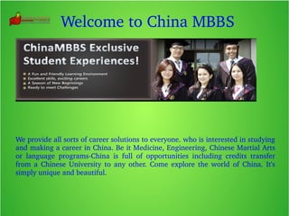 Welcome to China MBBS
We provide all sorts of career solutions to everyone. who is interested in studying 
and making a career in China. Be it Medicine, Engineering, Chinese Martial Arts 
or  language  programs­China  is  full  of  opportunities  including  credits  transfer 
from  a  Chinese  University  to  any  other.  Come  explore  the  world  of  China.  It's 
simply unique and beautiful.
 
