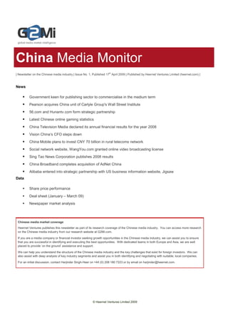 China Media Monitor
| Newsletter on the Chinese media industry | Issue No. 1, Published 17th April 2009 | Published by Heernet Ventures Limited (heernet.com) |



News

          Government keen for publishing sector to commercialise in the medium term

          Pearson acquires China unit of Carlyle Group's Wall Street Institute

          56.com and Hunantv.com form strategic partnership

          Latest Chinese online gaming statistics

          China Television Media declared its annual financial results for the year 2008

          Vision China’s CFO steps down

          China Mobile plans to invest CNY 70 billion in rural telecoms network

          Social network website, WangYou.com granted online video broadcasting license
          Sing Tao News Corporation publishes 2008 results

          China Broadband completes acquisition of AdNet China

          Alibaba entered into strategic partnership with US business information website, Jigsaw
Data

          Share price performance

          Deal sheet (January – March 09)
          Newspaper market analysis



 Chinese media market coverage
 Heernet Ventures publishes this newsletter as part of its research coverage of the Chinese media industry. You can access more research
 on the Chinese media industry from our research website at G2Mi.com.

 If you are a media company or financial investor seeking growth opportunities in the Chinese media industry, we can assist you to ensure
 that you are successful in identifying and executing the best opportunities. With dedicated teams in both Europe and Asia, we are well
 placed to provide ‘on the ground’ assistance and support.

 We can help you understand the structure of the Chinese media industry and the key challenges that exist for foreign investors. We can
 also assist with deep analysis of key industry segments and assist you in both identifying and negotiating with suitable, local companies.

 For an initial discussion, contact Harjinder Singh-Heer on +44 (0) 208 180 7223 or by email on harjinder@heernet.com.




                                                          © Heernet Ventures Limited 2009
 