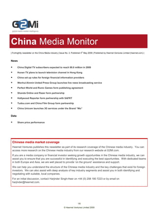 China Media Monitor
| Fortnightly newsletter on the China Media industry | Issue No. 2, Published 4th May 2009 | Published by Heernet Ventures Limited (heernet.com) |


News

       China Digital TV subscribers expected to reach 80.0 million in 2009

       Hunan TV plans to launch television channel in Hong Kong

       China set up rules for foreign financial information providers

       Wenhui-Xinmin United Press Group launches live news broadcasting service

       Perfect World and Runic Games form publishing agreement

       Shanda Online and Razer form partnership

       Hollywood Reporter form partnership with SAFRT

       Tudou.com and China Film Group form partnership

       China Unicom launches 3G services under the Brand “Wo”


Data

       Share price performance




 Chinese media market coverage
 Heernet Ventures publishes this newsletter as part of its research coverage of the Chinese media industry. You can
 access more research on the Chinese media industry from our research website at G2Mi.com.
 If you are a media company or financial investor seeking growth opportunities in the Chinese media industry, we can
 assist you to ensure that you are successful in identifying and executing the best opportunities. With dedicated teams
 in both Europe and Asia, we are well placed to provide ‘on the ground’ assistance and support.
 We can help you understand the structure of the Chinese media industry and the key challenges that exist for foreign
 investors. We can also assist with deep analysis of key industry segments and assist you in both identifying and
 negotiating with suitable, local companies.
 For an initial discussion, contact Harjinder Singh-Heer on +44 (0) 208 180 7223 or by email on
 harjinder@heernet.com.




                                                                         1/6
                                                          © Heernet Ventures Limited 2009
 