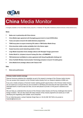 China Media Monitor
                                                                              th
| Fortnightly newsletter on the China Media industry | Issue No. 3, Published 18 May 2009 | Published by Heernet Ventures Limited (heernet.com) |


News

       Baidu.com in partnership with China Unicom

       China Mobile signs agreement with Guangdong government to invest CNY80 billion

       Youku.com plans to launch 3G mobile television programmes

       TOM Group plans to acquire remaining 35% stake in TOM Outdoor Media Group

       China launches mobile number portability trial in the Hainan region

       Huawei launches social networking website in China

       Lingo Media Corporation forms strategic alliance with Shanghai Yangpu government

       Perfect World Co. Ltd plans to launch Fantasy Zhu Xian, a 2D MMORPG

       TM Entertainment and Media Inc enters agreement with Hong Kong Mandefu Holdings Ltd

       China Techfaith Wireless Communication Technology Ltd plans to launch 16 mobile games

       China Mobile forms strategic alliance with Taiwan’s FET


Data

       Share price performance



 Chinese media market coverage
 Heernet Ventures publishes this newsletter as part of its research coverage of the Chinese media industry.
 You can access more research on the Chinese media industry from our research website at G2Mi.com.
 If you are a media company or financial investor seeking growth opportunities in the Chinese media industry,
 we can assist you to ensure that you are successful in identifying and executing the best opportunities. With
 dedicated teams in both Europe and Asia, we are well placed to provide ‘on the ground’ assistance and
 support.
 We can help you understand the structure of the Chinese media industry and the key challenges that exist for
 foreign investors. We can also assist with deep analysis of key industry segments and assist you in both
 identifying and negotiating with suitable, local companies.
 For an initial discussion, contact Harjinder Singh-Heer on +44 (0) 208 180 7223 or by email on
 harjinder@heernet.com.




                                                                        1/6
                                                         © Heernet Ventures Limited 2009
 