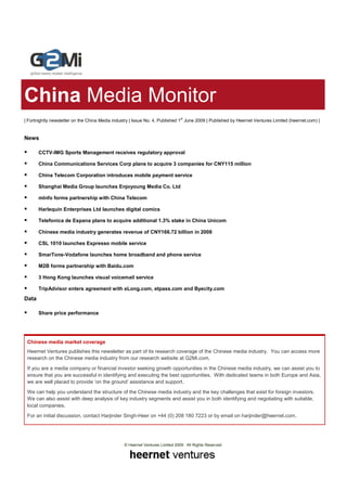 China Media Monitor
| Fortnightly newsletter on the China Media industry | Issue No. 4, Published 1st June 2009 | Published by Heernet Ventures Limited (heernet.com) |


News

       CCTV-IMG Sports Management receives regulatory approval

       China Communications Services Corp plans to acquire 3 companies for CNY115 million

       China Telecom Corporation introduces mobile payment service

       Shanghai Media Group launches Enjoyoung Media Co. Ltd

       mInfo forms partnership with China Telecom

       Harlequin Enterprises Ltd launches digital comics

       Telefonica de Espana plans to acquire additional 1.3% stake in China Unicom

       Chinese media industry generates revenue of CNY166.72 billion in 2008

       CSL 1010 launches Expresso mobile service

       SmarTone-Vodafone launches home broadband and phone service

       M2B forms partnership with Baidu.com

       3 Hong Kong launches visual voicemail service

       TripAdvisor enters agreement with eLong.com, etpass.com and Byecity.com
Data

       Share price performance




 Chinese media market coverage
 Heernet Ventures publishes this newsletter as part of its research coverage of the Chinese media industry. You can access more
 research on the Chinese media industry from our research website at G2Mi.com.
 If you are a media company or financial investor seeking growth opportunities in the Chinese media industry, we can assist you to
 ensure that you are successful in identifying and executing the best opportunities. With dedicated teams in both Europe and Asia,
 we are well placed to provide ‘on the ground’ assistance and support.
 We can help you understand the structure of the Chinese media industry and the key challenges that exist for foreign investors.
 We can also assist with deep analysis of key industry segments and assist you in both identifying and negotiating with suitable,
 local companies.
 For an initial discussion, contact Harjinder Singh-Heer on +44 (0) 208 180 7223 or by email on harjinder@heernet.com.




                                                 © Heernet Ventures Limited 2009. All Rights Reserved
 