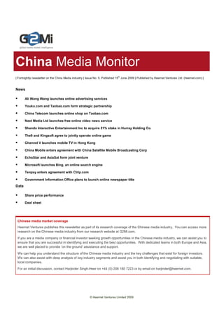 China Media Monitor
| Fortnightly newsletter on the China Media industry | Issue No. 5, Published 15th June 2009 | Published by Heernet Ventures Ltd. (heernet.com) |


News

       Ali Wang Wang launches online advertising services

       Youku.com and Taobao.com form strategic partnership

       China Telecom launches online shop on Taobao.com

       Next Media Ltd launches free online video news service

       Shanda Interactive Entertainment Inc to acquire 51% stake in Hurray Holding Co.

       The9 and Kingsoft agree to jointly operate online game

       Channel V launches mobile TV in Hong Kong

       China Mobile enters agreement with China Satellite Mobile Broadcasting Corp

       EchoStar and AsiaSat form joint venture

       Microsoft launches Bing, an online search engine

       Tenpay enters agreement with Ctrip.com

       Government Information Office plans to launch online newspaper title
Data

       Share price performance

       Deal sheet




 Chinese media market coverage
 Heernet Ventures publishes this newsletter as part of its research coverage of the Chinese media industry. You can access more
 research on the Chinese media industry from our research website at G2Mi.com.
 If you are a media company or financial investor seeking growth opportunities in the Chinese media industry, we can assist you to
 ensure that you are successful in identifying and executing the best opportunities. With dedicated teams in both Europe and Asia,
 we are well placed to provide ‘on the ground’ assistance and support.
 We can help you understand the structure of the Chinese media industry and the key challenges that exist for foreign investors.
 We can also assist with deep analysis of key industry segments and assist you in both identifying and negotiating with suitable,
 local companies.
 For an initial discussion, contact Harjinder Singh-Heer on +44 (0) 208 180 7223 or by email on harjinder@heernet.com.




                                                         © Heernet Ventures Limited 2009
 