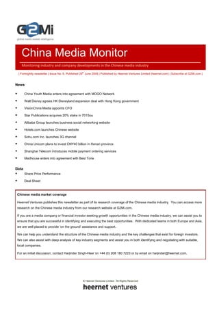 China Media Monitor
    Monitoring industry and company developments in the Chinese media industry

 | Fortnightly newsletter | Issue No. 6, Published 29th June 2009 | Published by Heernet Ventures Limited (heernet.com) | Subscribe at G2Mi.com |


News

       China Youth Media enters into agreement with MOGO Network

       Walt Disney agrees HK Disneyland expansion deal with Hong Kong government

       VisionChina Media appoints CFO

       Star Publications acquires 20% stake in 701Sou

       Alibaba Group launches business social networking website

       Hotels.com launches Chinese website

       Sohu.com Inc. launches 3G channel

       China Unicom plans to invest CNY40 billion in Henan province

       Shanghai Telecom introduces mobile payment ordering services

       Madhouse enters into agreement with Best Tone


Data
       Share Price Performance

       Deal Sheet



 Chinese media market coverage

 Heernet Ventures publishes this newsletter as part of its research coverage of the Chinese media industry. You can access more
 research on the Chinese media industry from our research website at G2Mi.com.

 If you are a media company or financial investor seeking growth opportunities in the Chinese media industry, we can assist you to
 ensure that you are successful in identifying and executing the best opportunities. With dedicated teams in both Europe and Asia,
 we are well placed to provide ‘on the ground’ assistance and support.

 We can help you understand the structure of the Chinese media industry and the key challenges that exist for foreign investors.
 We can also assist with deep analysis of key industry segments and assist you in both identifying and negotiating with suitable,
 local companies.

 For an initial discussion, contact Harjinder Singh-Heer on +44 (0) 208 180 7223 or by email on harjinder@heernet.com.




                                                   © Heernet Ventures Limited. All Rights Reserved
 