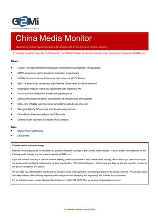 China Media Monitor
   Monitoring industry and company developments in the Chinese media industry

 | Fortnightly newsletter | Issue No. 8, Published 24TH July 2009 | Published by Heernet Ventures Limited (heernet.com) | Subscribe at G2Mi.com |


News

       Golden Harvest Entertainment changes name following completion of acquisition

       CCTV announces plan to broadcast animation programmes

       I-Cable Communications announces plan to launch HDTV service

       KyLinTV enters into partnership with Phoenix China News and Entertainment

       NetDragon Websoft enters into agreement with Electronic Arts

       Uutuu.com launches online travel booking web portal

       China announces restrictions on exhibition of unauthorised online games

       Sohu.com officially launches social networking website bai.sohu.com

       Shanghai Handy TV launches data broadcasting service

       China Radio International launches CRImobile

       China Unicom launches 3G mobile music service


Data
       Share Price Performance

       Deal Sheet



Chinese media market coverage

Heernet Ventures publishes this newsletter as part of its research coverage of the Chinese media industry. You can access more research on the
Chinese media industry from our research website at G2Mi.com.

If you are a media company or financial investor seeking growth opportunities in the Chinese media industry, we can assist you to ensure that you
are successful in identifying and executing the best opportunities. With dedicated teams in both Europe and Asia, we are well placed to provide ‘on
the ground’ assistance and support.

We can help you understand the structure of the Chinese media industry and the key challenges that exist for foreign investors. We can also assist
with deep analysis of key industry segments and assist you in both identifying and negotiating with suitable, local companies.

For an initial discussion, contact Harjinder Singh-Heer on +44 (0) 208 180 7223 or by email on harjinder@heernet.com.




                                                         © Heernet Ventures Limited 2009
 