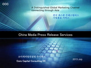 CCC
China Media Press Release Services
Core Capital Consulting KK
2013 July
A Distinguished Global Marketing Channel
connecting through Asia
중국 매스콤 프레스릴리스
기업홍보 서비스
코아캐피탈컨설팅 주식회사
 