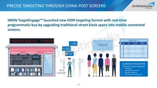 PRECISE TARGETING THROUGH CHINA POST SCREENS
107
AUDIENCE RECOGNITON
‘biometric feature signature’
 Individuals
 Directional movement
 Number of glances
 Dwell time of each glance
IMON TargetEngage™ launched new OOH targeting format with real-time
programmatic buy by upgrading traditional street kiosk space into mobile connected
screens.
WIFI
HOTSPOT
 