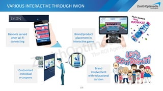 VARIOUS INTERACTIVE THROUGH IWON
108
Banners served
after Wi-Fi
connecting
Customized
individual
e-coupons
Brand/product
placement in
interactive game
Brand
Involvement
with educational
cartoon
 