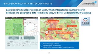 BAIDU SINAN HELP WITH BETTER OOH ANALYSIS
109
Baidu launched outdoor version of Sinan, which integrated consumers’ search
behavior and geographic data from Baidu Map, to better understand OOH targeting.
 Precise lock target audience
 Evaluate current ads resources
 Indicate offline store opening and marketing activities
SEARCH
BEHAVIOR DATA
GEOGRAPHIC DATA
Reach 95% netizens
6 bil search quires per day
600K website in network
Reach 400 mil mobile netizens
7 Bil location quires per day
2K cities covered
 