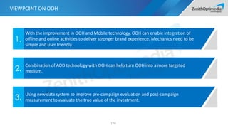 110
With the improvement in OOH and Mobile technology, OOH can enable integration of
offline and online activities to deliver stronger brand experience. Mechanics need to be
simple and user friendly.
1.
Combination of AOD technology with OOH can help turn OOH into a more targeted
medium.2.
Using new data system to improve pre-campaign evaluation and post-campaign
measurement to evaluate the true value of the investment.3.
VIEWPOINT ON OOH
 