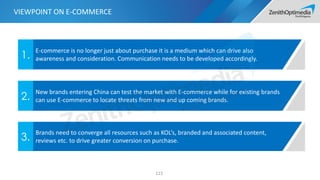 123
E-commerce is no longer just about purchase it is a medium which can drive also
awareness and consideration. Communication needs to be developed accordingly.1.
New brands entering China can test the market with E-commerce while for existing brands
can use E-commerce to locate threats from new and up coming brands.2.
Brands need to converge all resources such as KOL’s, branded and associated content,
reviews etc. to drive greater conversion on purchase.3.
VIEWPOINT ON E-COMMERCE
 