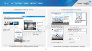 Cooperate with Baidu Travel and utilize soft placement ads cross both PC and mobile,
to drive higher attention to LV foundation exhibition in Beijing Campaign specific search format to build the image of LV foundation
SOFT CONTENT IN TRAVEL CHANEL PAID SEARCH FOR IMAGE BUILDING
CASE: LV COOPERATE WITH BAIDU TRAVEL
132
PC Campaign Zone
Mob Campaign Zone
PC PPC
Baidu Travel
APP boost
Baidu Travel
Scenic spot
Individual Scenic
spot page
Mobile PPC
 