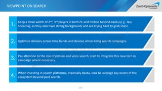 Keep a close watch of 2nd, 3rd players in both PC and mobile beyond Baidu (e.g. 360,
Shenma), as they also have strong background, and are trying hard to grab share.1.
Optimize delivery across time bands and devices when doing search campaigns.2.
Pay attention to the rise of picture and voice search, start to integrate this new tech in
campaign where necessary.3.
When investing in search platforms, especially Baidu, look to leverage key assets of the
ecosystem beyond paid search.4.
133
VIEWPOINT ON SEARCH
 