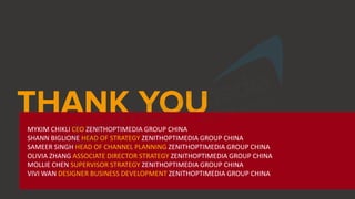 MYKIM CHIKLI CEO ZENITHOPTIMEDIA GROUP CHINA
SHANN BIGLIONE HEAD OF STRATEGY ZENITHOPTIMEDIA GROUP CHINA
SAMEER SINGH HEAD OF CHANNEL PLANNING ZENITHOPTIMEDIA GROUP CHINA
OLIVIA ZHANG ASSOCIATE DIRECTOR STRATEGY ZENITHOPTIMEDIA GROUP CHINA
MOLLIE CHEN SUPERVISOR STRATEGY ZENITHOPTIMEDIA GROUP CHINA
VIVI WAN DESIGNER BUSINESS DEVELOPMENT ZENITHOPTIMEDIA GROUP CHINA
 