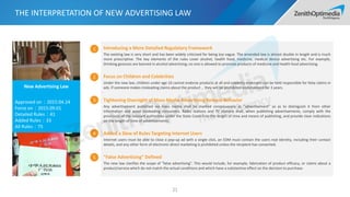 THE INTERPRETATION OF NEW ADVERTISING LAW
21
New Advertising Law
Approved on：2015.04.24
Force on：2015.09.01
Detailed Rules：41
Added Rules：33
All Rules：75
Introducing a More Detailed Regulatory Framework
The existing law is very short and has been widely criticized for being too vague. The amended law is almost double in length and is much
more prescriptive. The key elements of the rules cover alcohol, health food, medicine, medical device advertising etc. For example,
Drinking gestures are banned in alcohol advertising; no one is allowed to promote products of medicine and health food advertising.
Focus on Children and Celebrities
Under the new law, children under age 10 cannot endorse products at all and celebrity endorsers can be held responsible for false claims in
ads. If someone makes misleading claims about the product，they will be prohibited endorsement for 3 years.
Tightening Oversight of Mass Media Advertising Release Behavior
Any advertisement published via mass media shall be marked conspicuously as "advertisement" so as to distinguish it from other
information and avoid misleading consumers. Radio stations and TV stations shall, when publishing advertisements, comply with the
provisions of the relevant authorities under the State Council on the length of time and means of publishing, and provide clear indications
on the length of time of advertisements.
Added a Slew of Rules Targeting Internet Users
Internet users must be able to close a pop-up ad with a single click, an EDM must contain the users real identity, including their contact
details, and any other form of electronic direct marketing is prohibited unless the recipient has consented.
"False Advertising" Defined
The new law clarifies the scope of "false advertising". This would include, for example, fabrication of product efficacy, or claims about a
product/service which do not match the actual conditions and which have a substantive effect on the decision to purchase.
1
2
3
4
5
 