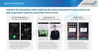 NATIVE EXPERIENCE
31
《这个陌生来电你敢接吗？》
Incoming Call from Avengers
Dianping played a virtual call game from
character of The Avenger 2 to promote its
discounted movie tickets, which is the first
widely distributed campaign using the
“incoming call” interactive.
《吴亦凡即将入伍》
The Unexpected Entrance of Kris Wu
Tencent game WeFire attracted
consumers’ eyeball with a news-like H5
page, to broadcast rumor of celebrity
Chris Wu joining army, ended with Chris
jump into screen to clarify it himself.
《滴滴打车再见》
The Goodbye of Didi Taxi
Didi leveraged the mobile phone
interface by testing consumers to keep
only one APP, and make it a teaser for
its new branding campaign, claiming
even the last one will be beaten by Didi.
Imitative H5 interactives tailor-made for the native environment and occasions are
able to generate surprises and further drive to viral.
 