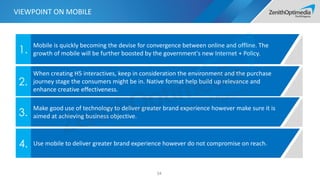34
Mobile is quickly becoming the devise for convergence between online and offline. The
growth of mobile will be further boosted by the government's new Internet + Policy.1.
When creating H5 interactives, keep in consideration the environment and the purchase
journey stage the consumers might be in. Native format help build up relevance and
enhance creative effectiveness.
2.
Make good use of technology to deliver greater brand experience however make sure it is
aimed at achieving business objective.3.
VIEWPOINT ON MOBILE
Use mobile to deliver greater brand experience however do not compromise on reach.4.
 
