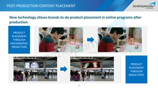 PRODUCT
PLACEMENT
THROUGH
HOLOGRAPHIC
PROJECTION
POST-PRODUCTION CONTENT PLACEMENT
57
PRODUCT
PLACEMENT
THROUGH
MAGIC POST
New technology allows brands to do product placement in online programs after
production.
 