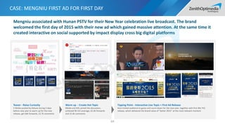 CASE: MENGNIU FIRST AD FOR FIRST DAY
64
Teaser - Raise Curiosity
5 Weibo posted by Deluxe during 5 days
before new year to warm up for the new
release, get 64k forwards, 12.7k comments
Warm up - Create Hot Topic
Media and KOL joined the discussion,
achieved 90 mil coverage, 61.6k forwards
and 15.4k comments
Tipping Point - Interactive Live Topic + First Ad Release
Host invited audience to guess and count down for the new year, together with first 90s TVC
release, which delivered the brand value of “better 2015” at the most relevant moment.
Mengniu associated with Hunan PSTV for their New Year celebration live broadcast. The brand
welcomed the first day of 2015 with their new ad which gained massive attention. At the same time it
created interactive on social supported by impact display cross big digital platforms
 