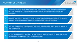 65
To build brand association with content look to go beyond single devise consider TV and
OTV ( PC +Mobile). Try to leverage all elements of the content such as celebrity, fans,
events etc.
1.
Consider post-production opportunities if budget doesn’t allow for in program integration,
however all initiatives should always connect and drive to brand platforms.2.
Test True View pre-roll, compare visits and actual conversion per reach point for regular vs
True View pre-roll.3.
Look to collaborate with online PGC & UGC program opportunities to increase interaction
and deliver brand experience in a native environment.4.
VIEWPOINT ON VIDEO & OTV
 
