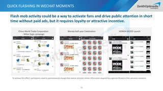 China World Trade Corporation
- Milan Expo campaign
Wanda Half-year Celebration HONDA MODE Launch
QUICK FLASHING IN WECHAT MOMENTS
76
To achieve this effect, participants need to spontaneously change their avatar and post similar information required by organizer/brand in their personal moments.
Flash mob activity could be a way to activate fans and drive public attention in short
time without paid ads, but it requires loyalty or attractive incentive.
 