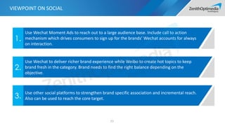 77
Use Wechat Moment Ads to reach out to a large audience base. Include call to action
mechanism which drives consumers to sign up for the brands’ Wechat accounts for always
on interaction.
1.
Use Wechat to deliver richer brand experience while Weibo to create hot topics to keep
brand fresh in the category. Brand needs to find the right balance depending on the
objective.
2.
Use other social platforms to strengthen brand specific association and incremental reach.
Also can be used to reach the core target.3.
VIEWPOINT ON SOCIAL
 