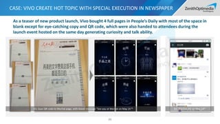 CASE: VIVO CREATE HOT TOPIC WITH SPECIAL EXECUTION IN NEWSPAPER
86
D1: Scan QR code to Wechat page, with teaser message “See you at Wechat on May 14 th D2: Wechat ads on May 14th
As a teaser of new product launch, Vivo bought 4 full pages in People’s Daily with most of the space in
blank except for eye-catching copy and QR code, which were also handed to attendees during the
launch event hosted on the same day generating curiosity and talk ability.
 