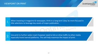 87
When investing in magazine & newspaper, think in a long term view, be more focused in
title selections to leverage key assets of major publication.1.
Use print to further widen reach however need to link or drive traffic to other media
especially brand owned platforms. This will help maximize the impact of print.2.
VIEWPOINT ON PRINT
 